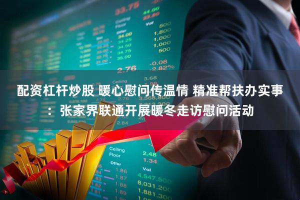 配资杠杆炒股 暖心慰问传温情 精准帮扶办实事：张家界联通开展暖冬走访慰问活动