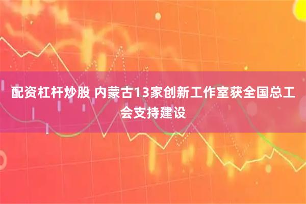 配资杠杆炒股 内蒙古13家创新工作室获全国总工会支持建设