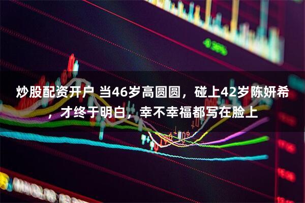 炒股配资开户 当46岁高圆圆，碰上42岁陈妍希，才终于明白，幸不幸福都写在脸上