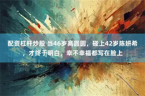配资杠杆炒股 当46岁高圆圆，碰上42岁陈妍希，才终于明白，幸不幸福都写在脸上