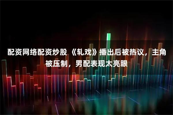 配资网络配资炒股 《轧戏》播出后被热议，主角被压制，男配表现太亮眼