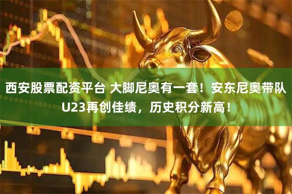 西安股票配资平台 大脚尼奥有一套！安东尼奥带队U23再创佳绩，历史积分新高！