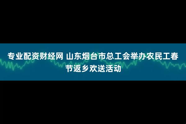 专业配资财经网 山东烟台市总工会举办农民工春节返乡欢送活动