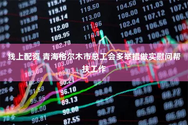 线上配资 青海格尔木市总工会多举措做实慰问帮扶工作