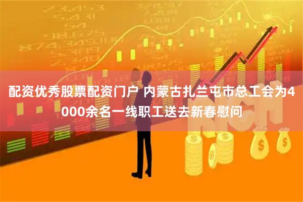 配资优秀股票配资门户 内蒙古扎兰屯市总工会为4000余名一线职工送去新春慰问