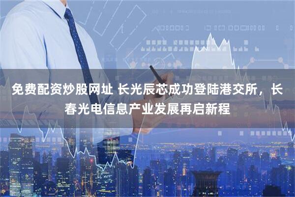 免费配资炒股网址 长光辰芯成功登陆港交所，长春光电信息产业发展再启新程