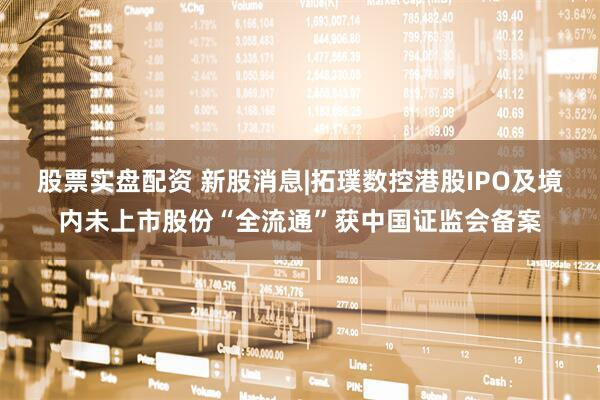 股票实盘配资 新股消息|拓璞数控港股IPO及境内未上市股份“全流通”获中国证监会备案