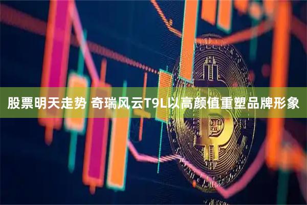 股票明天走势 奇瑞风云T9L以高颜值重塑品牌形象