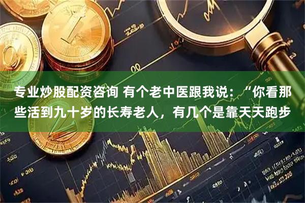 专业炒股配资咨询 有个老中医跟我说：“你看那些活到九十岁的长寿老人，有几个是靠天天跑步