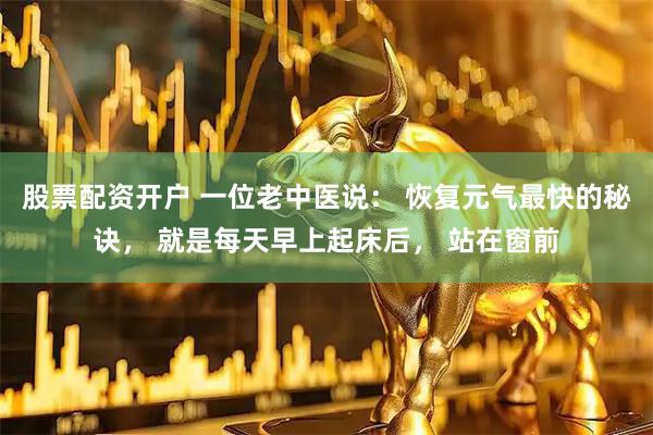 股票配资开户 一位老中医说： 恢复元气最快的秘诀， 就是每天早上起床后， 站在窗前