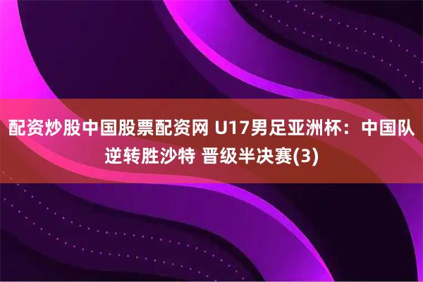 配资炒股中国股票配资网 U17男足亚洲杯：中国队逆转胜沙特 晋级半决赛(3)