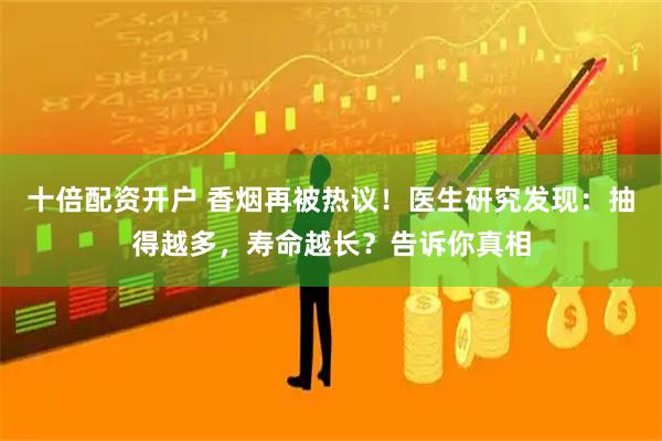 十倍配资开户 香烟再被热议！医生研究发现：抽得越多，寿命越长？告诉你真相
