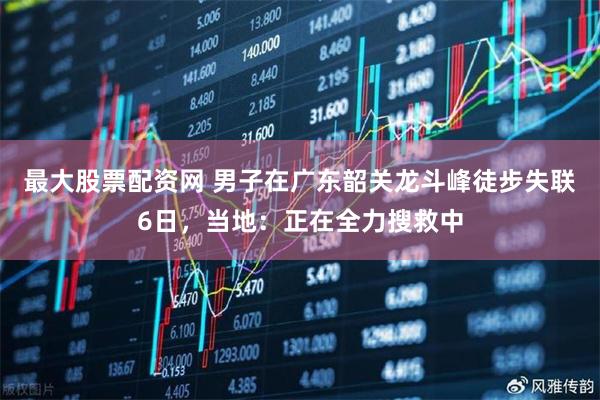 最大股票配资网 男子在广东韶关龙斗峰徒步失联6日，当地：正在全力搜救中