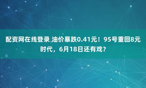 配资网在线登录 油价暴跌0.41元！95号重回8元时代，6月18日还有戏？