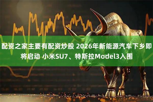 配资之家主要有配资炒股 2026年新能源汽车下乡即将启动 小米SU7、特斯拉Model3入围